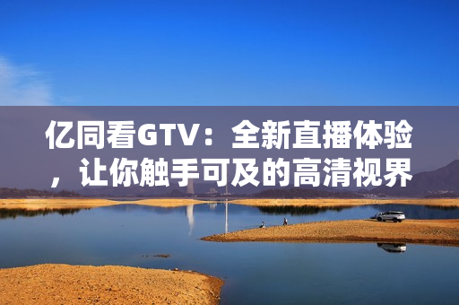 亿同看GTV:全新直播体验,让你触手可及的高清视界 亿同看GTV:全新直播体验,让你触手可及的高清视界