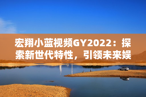 宏翔小蓝视频GY2022:探索新世代特性,引领未来娱乐体验 宏翔小蓝视频GY2022:探索新世代特性,引领未来娱乐体验