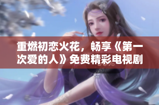 重燃初恋火花，畅享《第一次爱的人》免费精彩电视剧