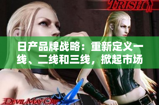 日产品牌战略：重新定义一线、二线和三线，掀起市场新风潮