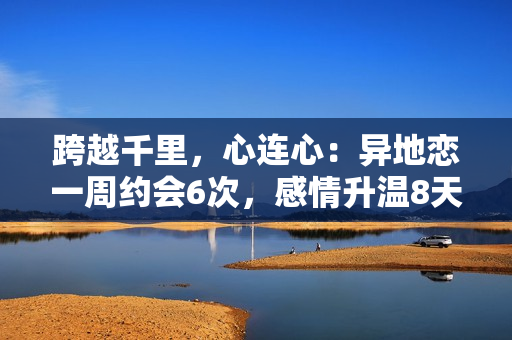 跨越千里,心连心:异地恋一周约会6次,感情升温8天 跨越千里,心连心:异地恋一周约会6次,感情升温8天