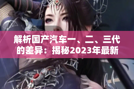 解析国产汽车一、二、三代的差异:揭秘2023年最新变革 解析国产汽车一、二、三代的差异:揭秘2023年最新变革