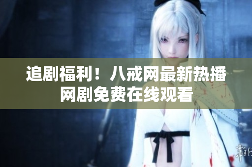 追剧福利!八戒网最新热播网剧免费在线观看 追剧福利!八戒网最新热播网剧免费在线观看