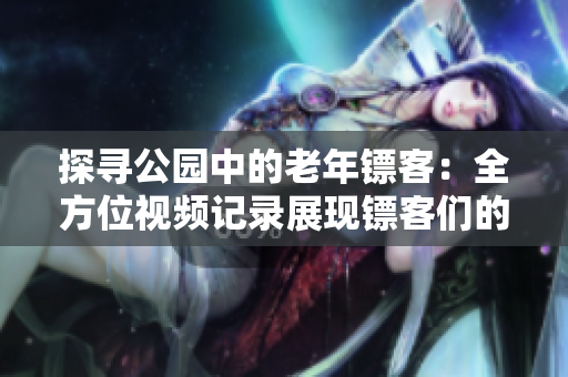探寻公园中的老年镖客:全方位视频记录展现镖客们的生活与技艺 探寻公园中的老年镖客:全方位视频记录展现镖客们的生活与技艺