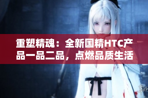 重塑精魂:全新国精HTC产品一品二品,点燃品质生活。 重塑精魂:全新国精HTC产品一品二品,点燃品质生活。