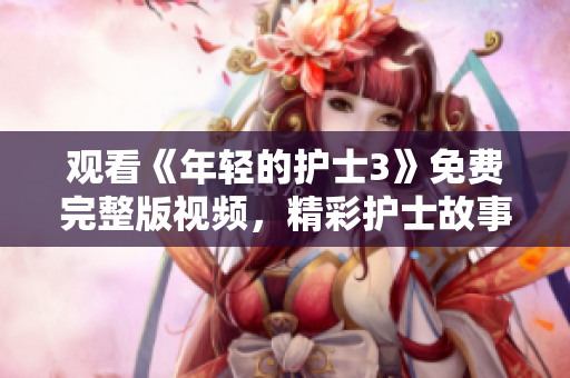 观看《年轻的护士3》免费完整版视频，精彩护士故事在线观看