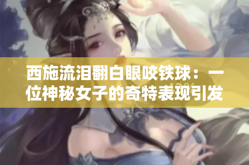 西施流泪翻白眼咬铁球：一位神秘女子的奇特表现引发网络热议