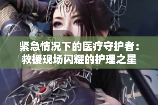 紧急情况下的医疗守护者:救援现场闪耀的护理之星 紧急情况下的医疗守护者:救援现场闪耀的护理之星