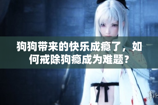 狗狗带来的快乐成瘾了,如何戒除狗瘾成为难题? 狗狗带来的快乐成瘾了,如何戒除狗瘾成为难题?