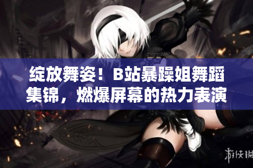 绽放舞姿!B站暴躁姐舞蹈集锦,燃爆屏幕的热力表演精选! 绽放舞姿!B站暴躁姐舞蹈集锦,燃爆屏幕的热力表演精选!