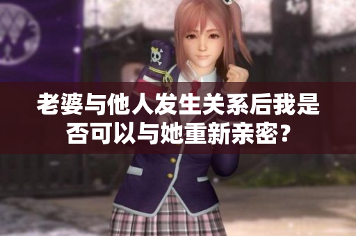 老婆与他人发生关系后我是否可以与她重新亲密? 老婆与他人发生关系后我是否可以与她重新亲密?