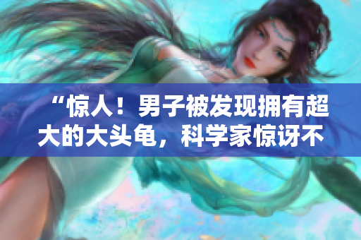 “惊人!男子被发现拥有超大的大头龟,科学家惊讶不已!” “惊人!男子被发现拥有超大的大头龟,科学家惊讶不已!”