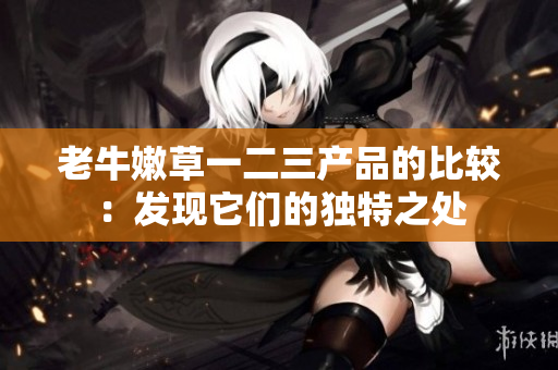 老牛嫩草一二三产品的比较：发现它们的独特之处