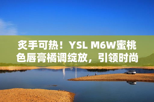 炙手可热！YSL M6W蜜桃色唇膏橘调绽放，引领时尚潮流