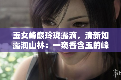 玉女峰巅玲珑露滴，清新如露润山林：一窥香含玉的峰峦奇观