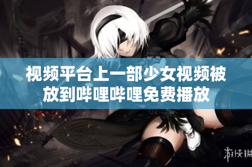 视频平台上一部少女视频被放到哔哩哔哩免费播放