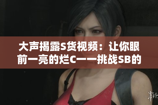 大声揭露S货视频：让你眼前一亮的烂C一一挑战SB的极限