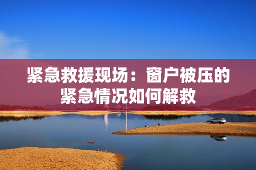 紧急救援现场：窗户被压的紧急情况如何解救