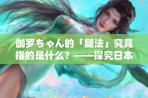 伽罗ちゃん的「腿法」究竟指的是什么？——探究日本动漫中的独特技能