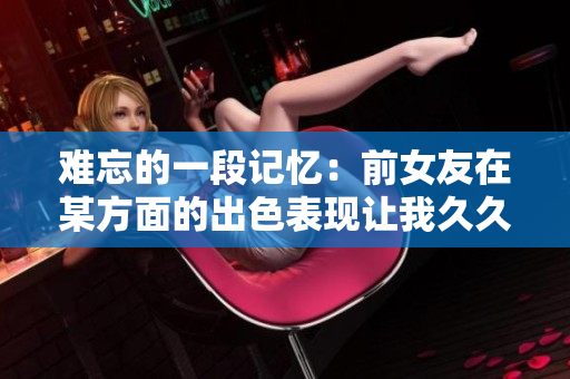 难忘的一段记忆：前女友在某方面的出色表现让我久久难以忘怀