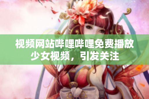 视频网站哔哩哔哩免费播放少女视频，引发关注