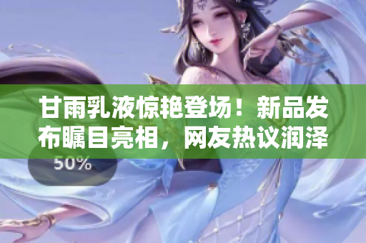 甘雨乳液惊艳登场！新品发布瞩目亮相，网友热议润泽功效