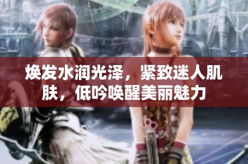 焕发水润光泽,紧致迷人肌肤,低吟唤醒美丽魅力 焕发水润光泽,紧致迷人肌肤,低吟唤醒美丽魅力