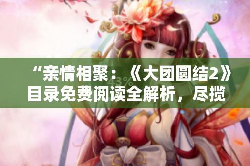 “亲情相聚：《大团圆结2》目录免费阅读全解析，尽揽家庭情感温情”