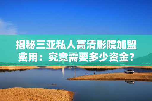 揭秘三亚私人高清影院加盟费用：究竟需要多少资金？