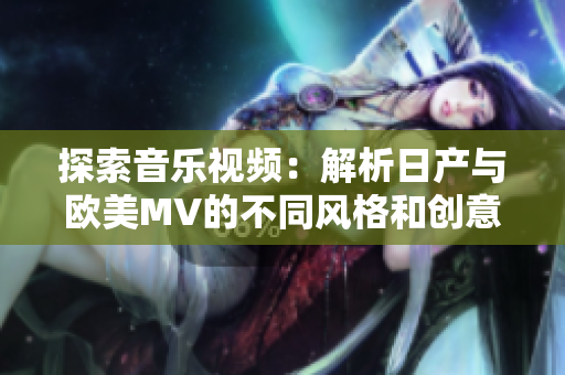 探索音乐视频：解析日产与欧美MV的不同风格和创意元素