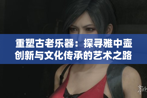 重塑古老乐器：探寻雅中壶创新与文化传承的艺术之路