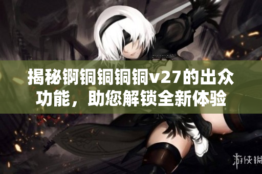 揭秘锕铜铜铜铜v27的出众功能，助您解锁全新体验
