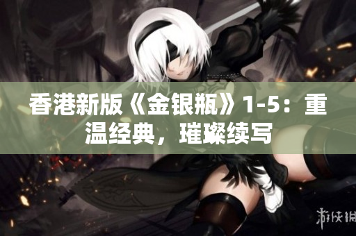 香港新版《金银瓶》1-5:重温经典,璀璨续写 香港新版《金银瓶》1-5:重温经典,璀璨续写