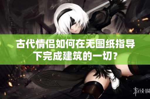 古代情侣如何在无图纸指导下完成建筑的一切？