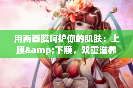 用两面膜呵护你的肌肤：上膜&下膜，双重滋养，肌肤更嫩滑