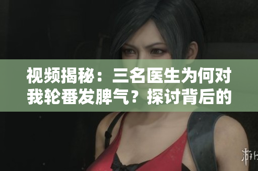 视频揭秘：三名医生为何对我轮番发脾气？探讨背后的真相和教训