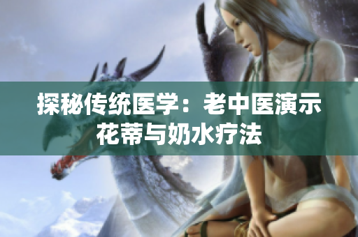 探秘传统医学：老中医演示花蒂与奶水疗法