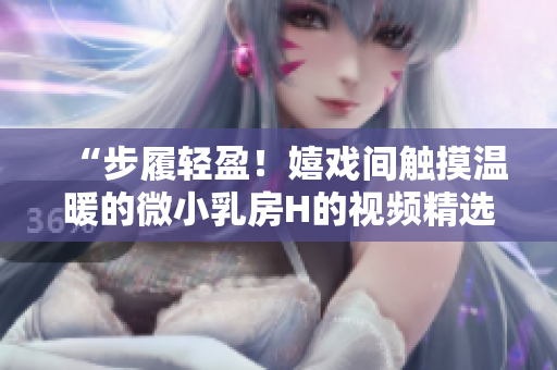 “步履轻盈！嬉戏间触摸温暖的微小乳房H的视频精选”