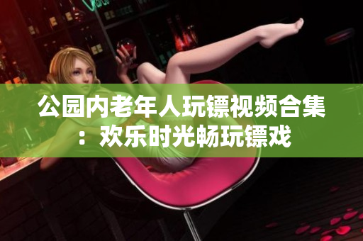 公园内老年人玩镖视频合集：欢乐时光畅玩镖戏