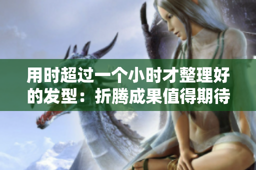 用时超过一个小时才整理好的发型：折腾成果值得期待！