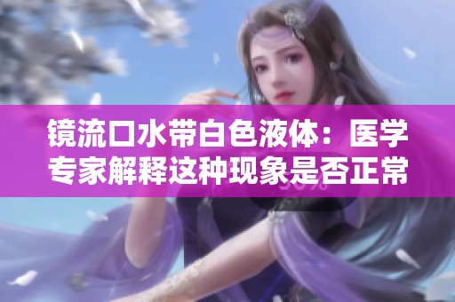 镜流口水带白色液体：医学专家解释这种现象是否正常