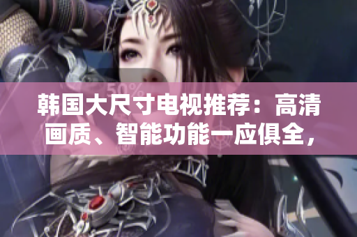 韩国大尺寸电视推荐：高清画质、智能功能一应俱全，打造您的影院级体验