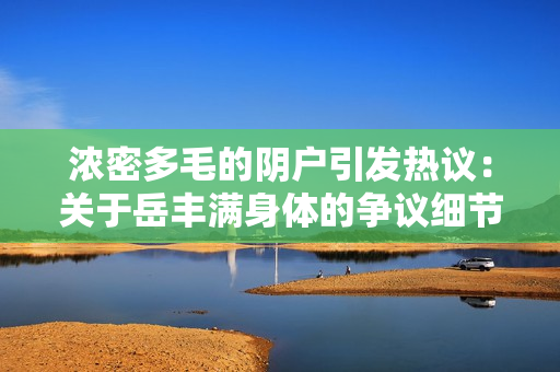 浓密多毛的阴户引发热议：关于岳丰满身体的争议细节