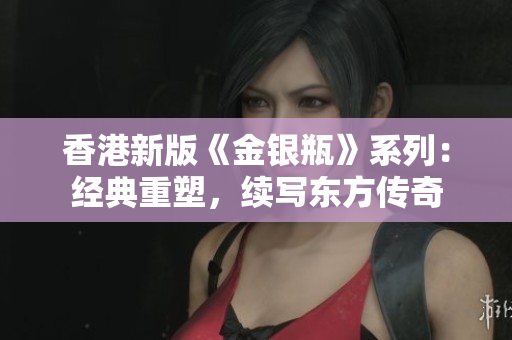 香港新版《金银瓶》系列：经典重塑，续写东方传奇
