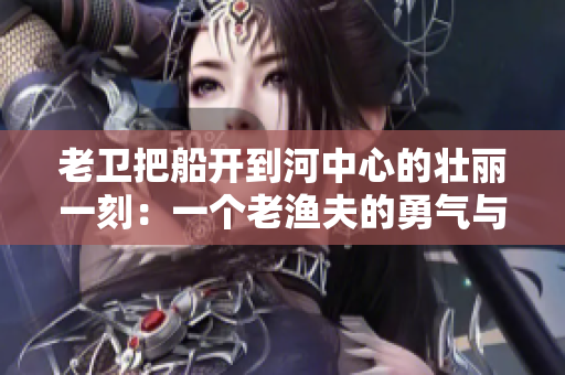 老卫把船开到河中心的壮丽一刻：一个老渔夫的勇气与智慧