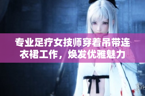 专业足疗女技师穿着吊带连衣裙工作，焕发优雅魅力