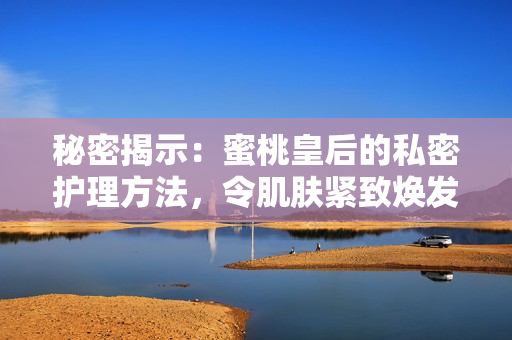 秘密揭示：蜜桃皇后的私密护理方法，令肌肤紧致焕发青春光彩