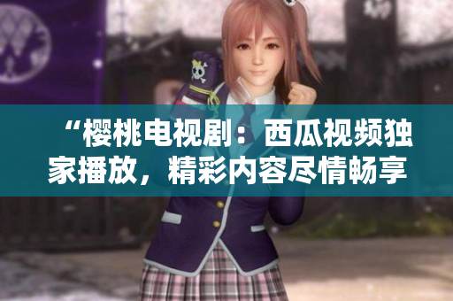 “樱桃电视剧：西瓜视频独家播放，精彩内容尽情畅享！”