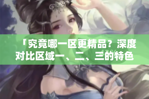 「究竟哪一区更精品？深度对比区域一、二、三的特色与优劣」