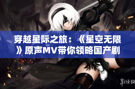 穿越星际之旅：《星空无限》原声MV带你领略国产剧魅力